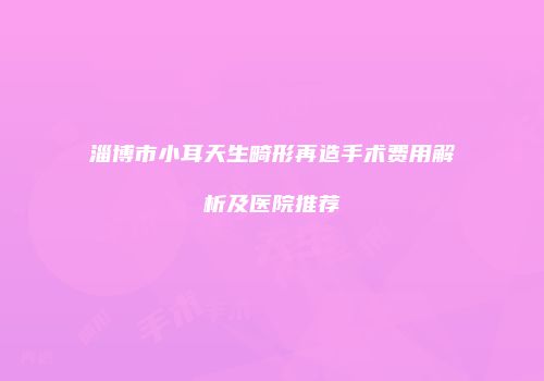 淄博市小耳天生畸形再造手术费用解析及医院推荐