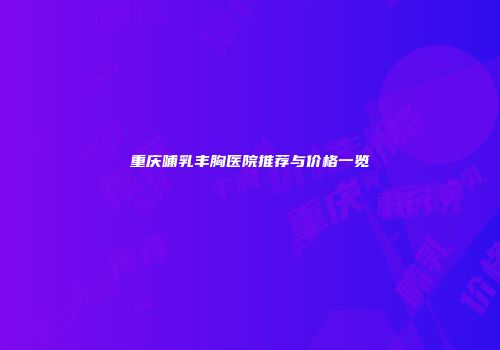 重庆哺乳丰胸医院推荐与价格一览