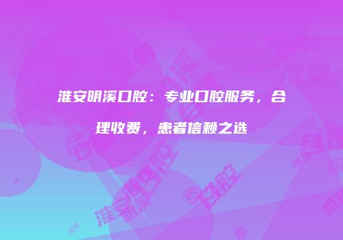 淮安明溪口腔：专业口腔服务，合理收费，患者信赖之选