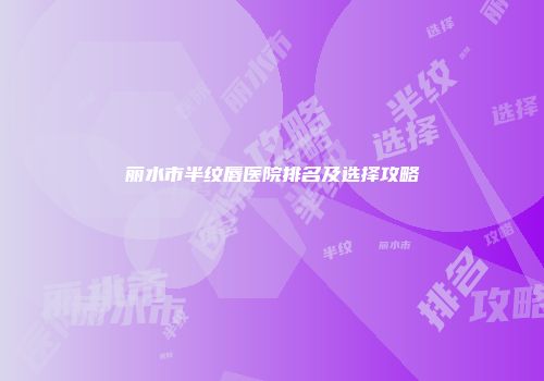 丽水市半纹唇医院排名及选择攻略