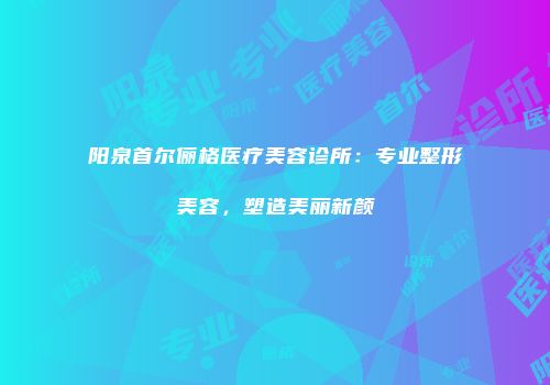 阳泉首尔俪格医疗美容诊所：专业整形美容，塑造美丽新颜