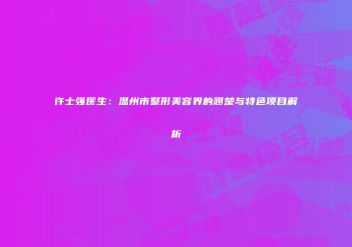 许士强医生：温州市整形美容界的翘楚与特色项目解析