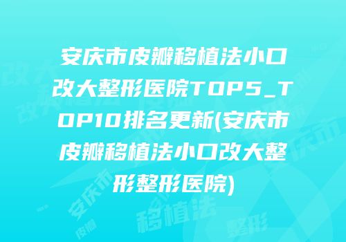 安庆市皮瓣移植法小口改大整形医院TOP5_TOP10排名更新(安庆市皮瓣移植法小口改大整形整形医院)