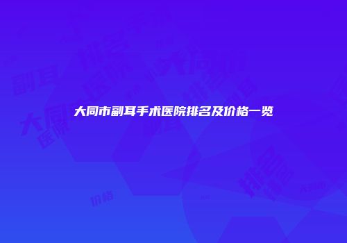 大同市副耳手术医院排名及价格一览