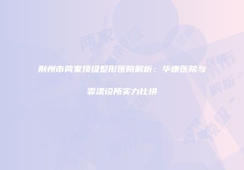 荆州市两家顶级整形医院解析：华康医院与霏漾诊所实力比拼
