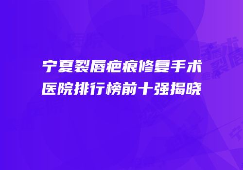 宁夏裂唇疤痕修复手术医院排行榜前十强揭晓