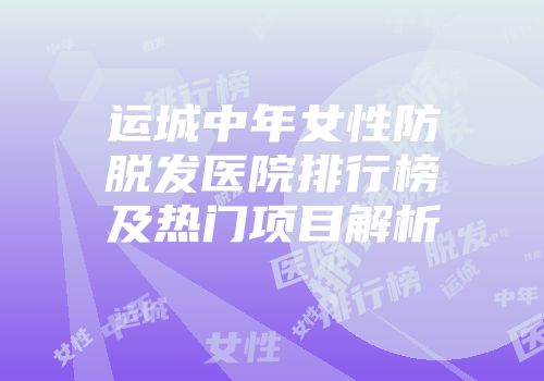 运城中年女性防脱发医院排行榜及热门项目解析