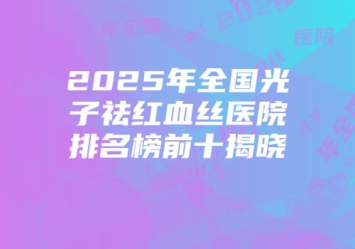 2025年全国光子祛红血丝医院排名榜前十揭晓