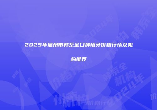 2025年温州市韩系全口种植牙价格行情及机构推荐