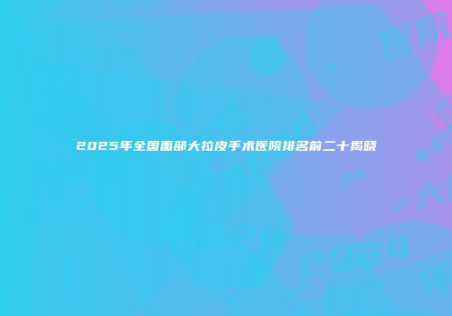 2025年全国面部大拉皮手术医院排名前二十揭晓