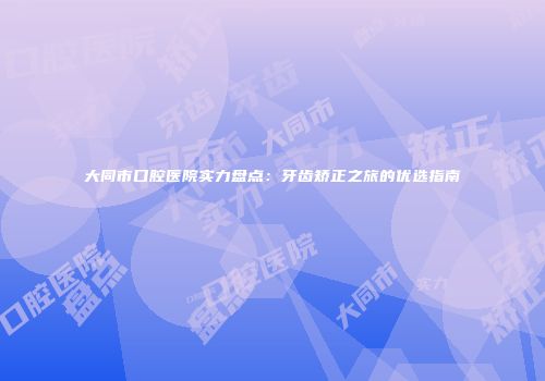 大同市口腔医院实力盘点：牙齿矫正之旅的优选指南