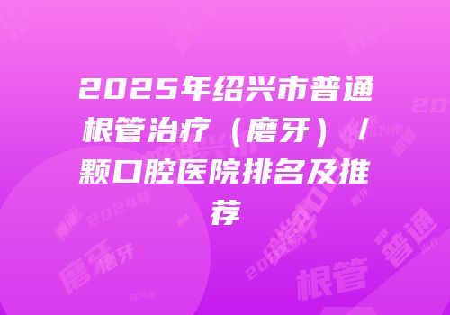 2025年绍兴市普通根管治疗（磨牙）／颗口腔医院排名及推荐