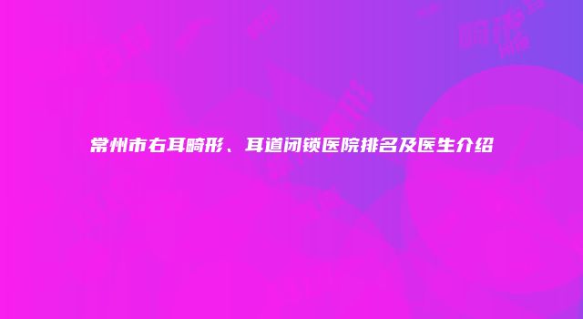 常州市右耳畸形、耳道闭锁医院排名及医生介绍