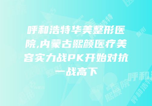 呼和浩特华美整形医院,内蒙古熙颜医疗美容实力战PK开始对抗一战高下