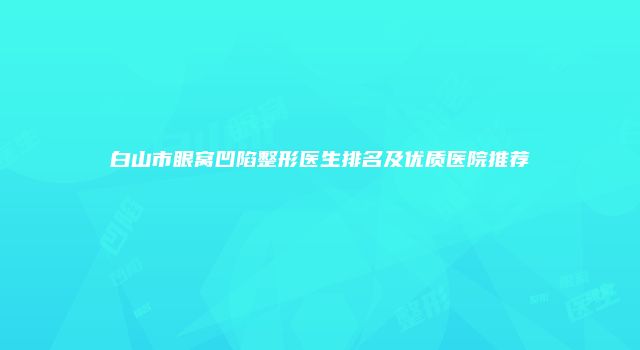 白山市眼窝凹陷整形医生排名及优质医院推荐