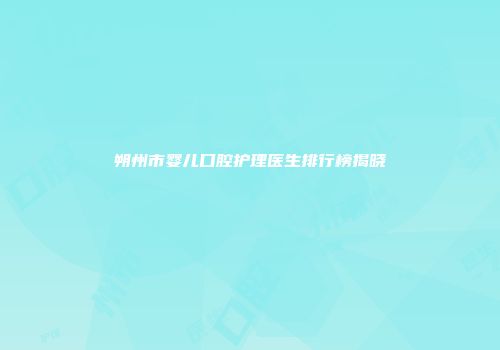 朔州市婴儿口腔护理医生排行榜揭晓