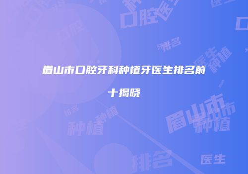 眉山市口腔牙科种植牙医生排名前十揭晓