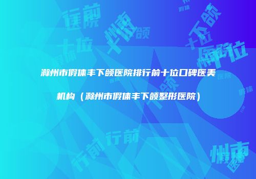 滁州市假体丰下颌医院排行前十位口碑医美机构（滁州市假体丰下颌整形医院）