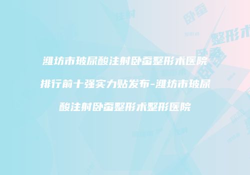潍坊市玻尿酸注射卧蚕整形术医院排行前十强实力贴发布-潍坊市玻尿酸注射卧蚕整形术整形医院