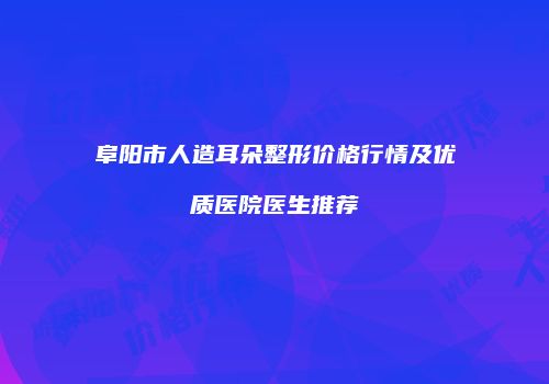 阜阳市人造耳朵整形价格行情及优质医院医生推荐