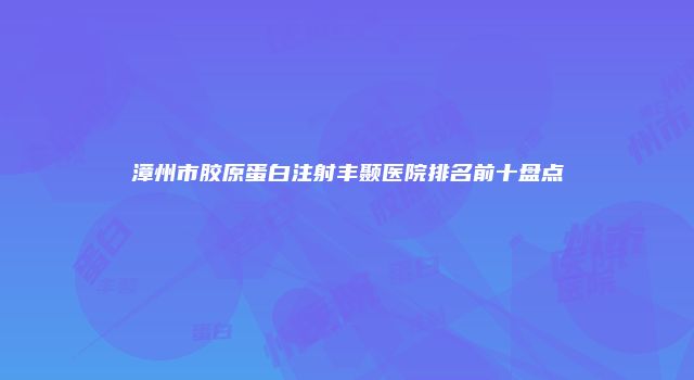 漳州市胶原蛋白注射丰颞医院排名前十盘点