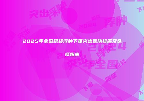 2025年全国眼袋浮肿下垂突出医院排名及选择指南