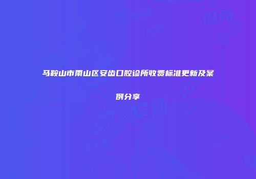 马鞍山市雨山区安齿口腔诊所收费标准更新及案例分享