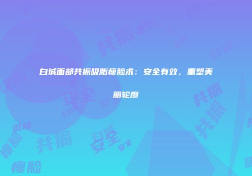 白城面部共振吸脂瘦脸术：安全有效，重塑美丽轮廓