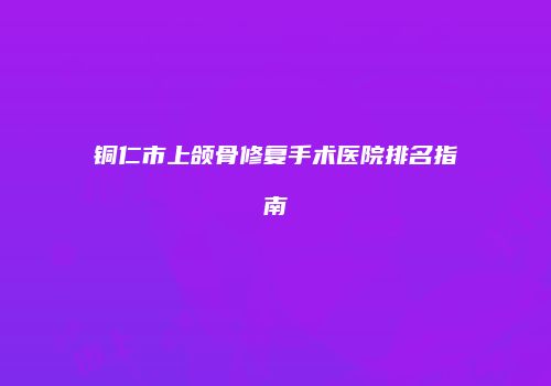 铜仁市上颌骨修复手术医院排名指南