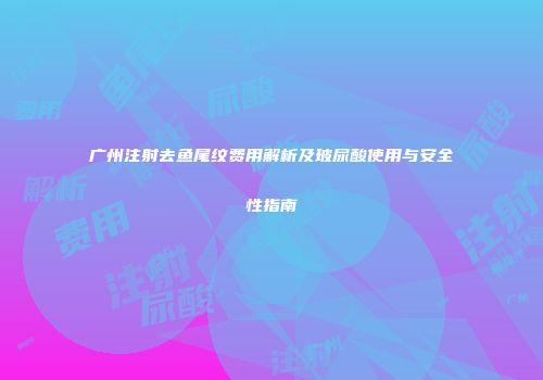 广州注射去鱼尾纹费用解析及玻尿酸使用与安全性指南