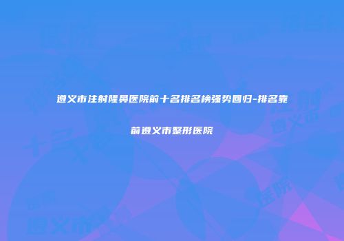 遵义市注射隆鼻医院前十名排名榜强势回归-排名靠前遵义市整形医院