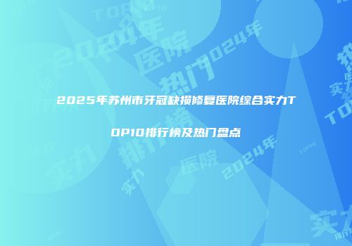2025年苏州市牙冠缺损修复医院综合实力TOP10排行榜及热门盘点
