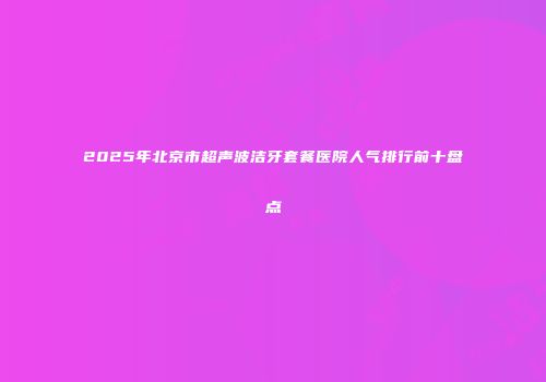 2025年北京市超声波洁牙套餐医院人气排行前十盘点