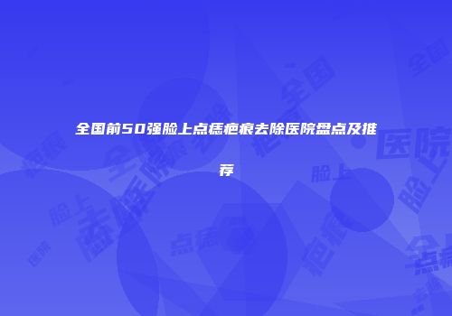 全国前50强脸上点痣疤痕去除医院盘点及推荐