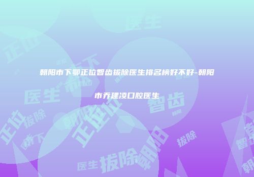 朝阳市下鄂正位智齿拔除医生排名榜好不好-朝阳市乔建凌口腔医生