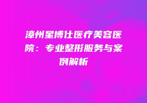 漳州星博仕医疗美容医院：专业整形服务与案例解析