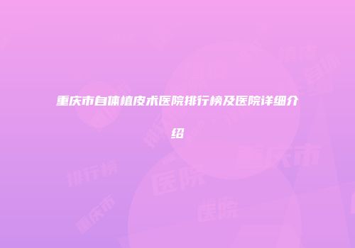 重庆市自体植皮术医院排行榜及医院详细介绍
