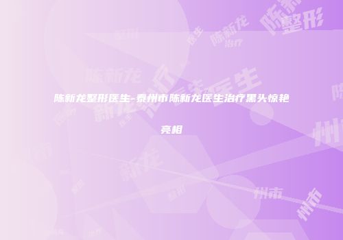 陈新龙整形医生-泰州市陈新龙医生治疗黑头惊艳亮相