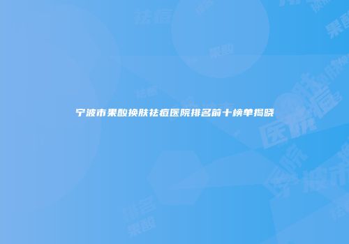 宁波市果酸换肤祛痘医院排名前十榜单揭晓