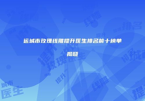 运城市玫瑰线雕提升医生排名前十榜单揭晓