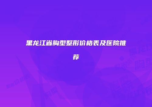 黑龙江省胸型整形价格表及医院推荐
