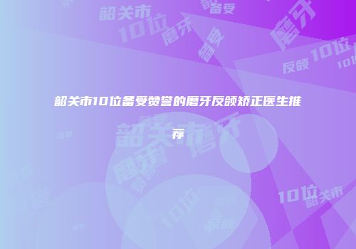 韶关市10位备受赞誉的磨牙反颌矫正医生推荐