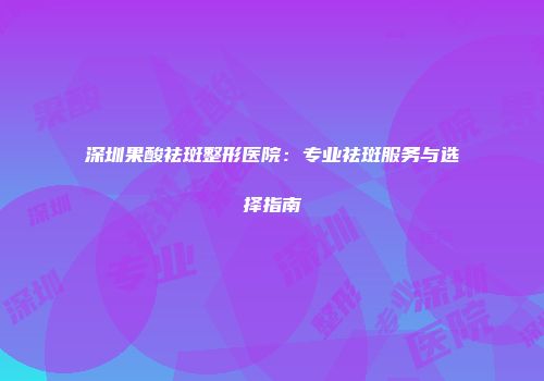 深圳果酸祛斑整形医院：专业祛斑服务与选择指南