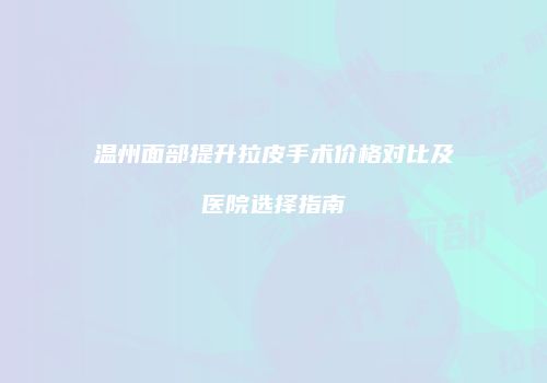 温州面部提升拉皮手术价格对比及医院选择指南