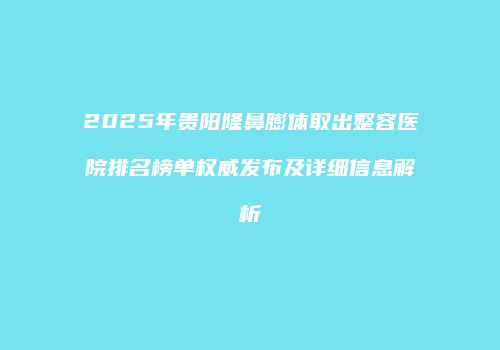 2025年贵阳隆鼻膨体取出整容医院排名榜单权威发布及详细信息解析