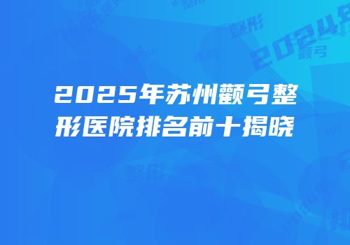 2025年苏州颧弓整形医院排名前十揭晓