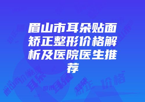眉山市耳朵贴面矫正整形价格解析及医院医生推荐