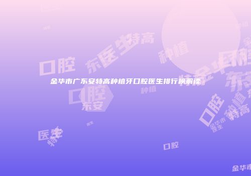 金华市广东安特高种植牙口腔医生排行榜解读