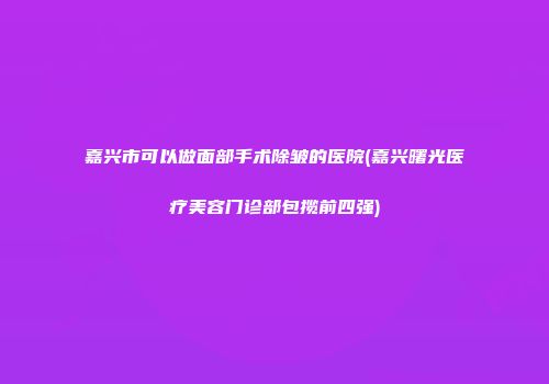 嘉兴市可以做面部手术除皱的医院(嘉兴曙光医疗美容门诊部包揽前四强)