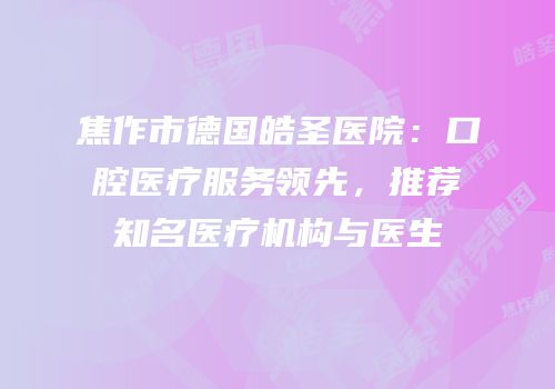 焦作市德国皓圣医院：口腔医疗服务领先，推荐知名医疗机构与医生